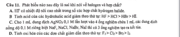 Phát biểu nào sau đây là sai khi nói về halogen và hợp chất?
A. HF có nhiệt độ sôi cao nhất trong số các hợp chất hydrogen halide.
B Tính acid của các hydrohalic acid giảm theo thứ tự: HF>HCl>HBr>HI.
C. Cho 1 mL dung dịch AgNO₃ 0,1 M lần lượt vào 4 ống nghiệm chứa 1 mL các dung dịch
nổng dộ 0,1 M riêng biệt NaF, NaCl, 1 |2P_3 *, NaI thì có 3 ổng nghiệm tạo ra kết tủa.
D. Tính oxi hóa của các đơn chất giảm dẫn theo thứ tự: F_2>Cl_2>Br_2>I_2.