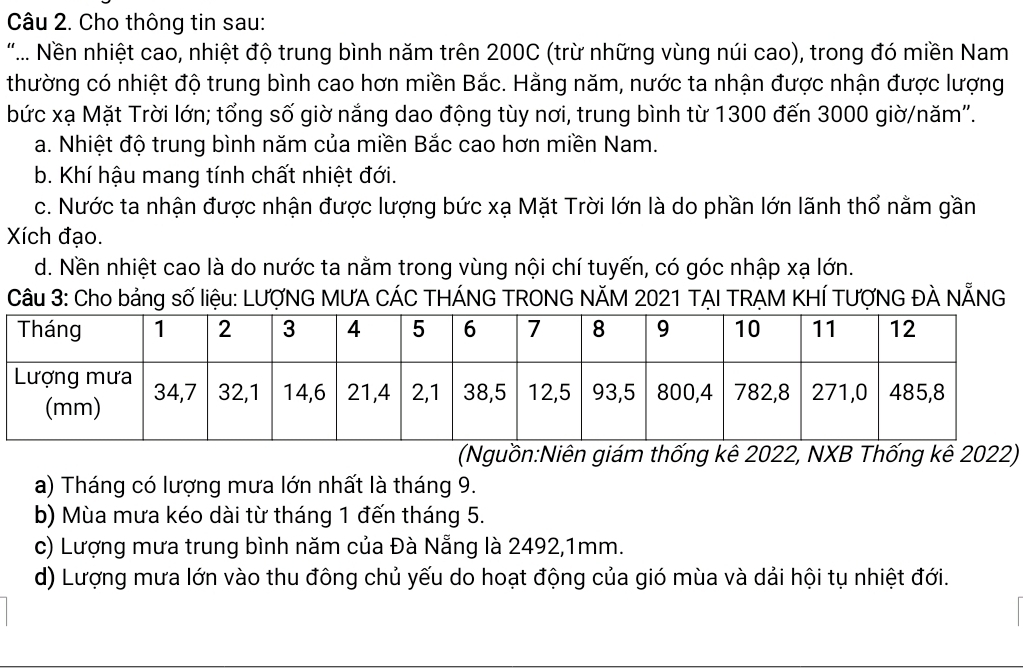 Cho thông tin sau:
"... Nền nhiệt cao, nhiệt độ trung bình năm trên 200C (trừ những vùng núi cao), trong đó miền Nam
thường có nhiệt độ trung bình cao hơn miền Bắc. Hằng năm, nước ta nhận được nhận được lượng
bức xạ Mặt Trời lớn; tổng số giờ nắng dao động tùy nơi, trung bình từ 1300 đến 3000 giờ/năm'.
a. Nhiệt độ trung bình năm của miền Bắc cao hơn miền Nam.
b. Khí hậu mang tính chất nhiệt đới.
c. Nước ta nhận được nhận được lượng bức xạ Mặt Trời lớn là do phần lớn lãnh thổ nằm gần
Xích đạo.
d. Nền nhiệt cao là do nước ta nằm trong vùng nội chí tuyến, có góc nhập xạ lớn.
Câu 3: Cho bảng số liệu: LƯợNG MƯA CÁC THÁNG TRONG NÄM 2021 TẠI TRẠM KHÍ TƯợNG ĐÀ NẵNG
(Nguồn:Niên giám thống kê 2022, NXB Thống kê 2022)
a) Tháng có lượng mưa lớn nhất là tháng 9.
b) Mùa mưa kéo dài từ tháng 1 đến tháng 5.
c) Lượng mưa trung bình năm của Đà Nẵng là 2492, 1mm.
d) Lượng mưa lớn vào thu đông chủ yếu do hoạt động của gió mùa và dải hội tụ nhiệt đới.