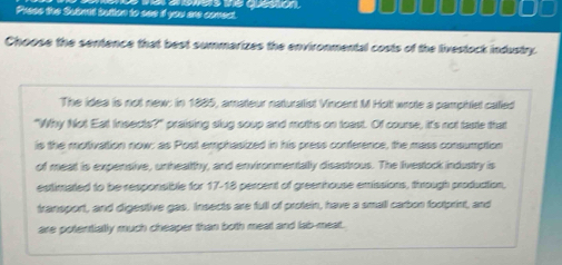 Press the Submet bution to see if you are comect. we e deo 
Choose the sentence that best summarizes the environmental costs of the livestock industry. 
The idea is not new: in 1885, amateur naturalist Vincent M Hott wrote a pamphist called 
"Why Not Eat Insects?" praising slug soup and moths on toast. Of course, it's not taste that 
is the motivation now: as Post emphasized in his press conference, the mass consumption 
of meat is expensive, unheatthy, and environmentally disastrous. The livestock industry is 
estimated to be responsible for 17-18 percent of greenhouse emissions, through produation, 
transport, and digestive gas. Insects are full of protein, have a small carbon footprint, and 
are potentially much cheaper than both meat and lab-meat.