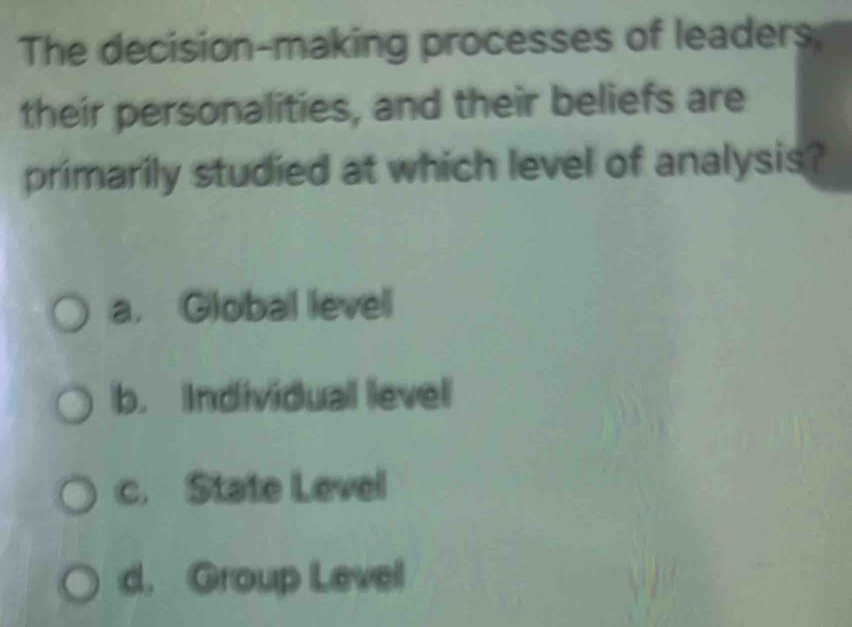 The decision-making processes of leaders.
their personalities, and their beliefs are
primarily studied at which level of analysis?
a. Global level
b. Individual level
c. State Level
d. Group Level