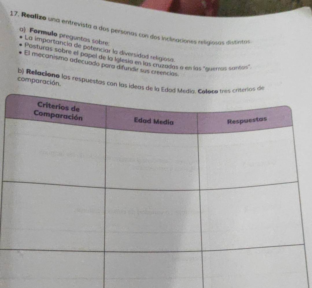 Realizo una entrevista a dos personas con dos inclinaciones religiosas distintas 
a) Formulo preguntas sobre: 
La importancia de potenciar la diversidad religiosa. 
Posturas sobre el papel de la Iglesia en las cruzadas o en las "guerras santas". 
El mecanismo adecuado para difundir sus creencias. 
b) Relaciono las respuestas con las idea 
comparación.