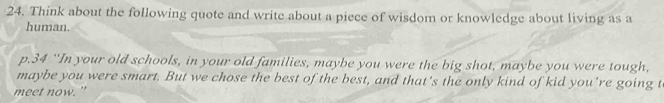 Think about the following quote and write about a piece of wisdom or knowledge about living as a 
human. 
p. 34 “In your old schools, in your old families, maybe you were the big shot, maybe you were tough, 
maybe you were smart. But we chose the best of the best, and that's the only kind of kid you're going t 
meet now."