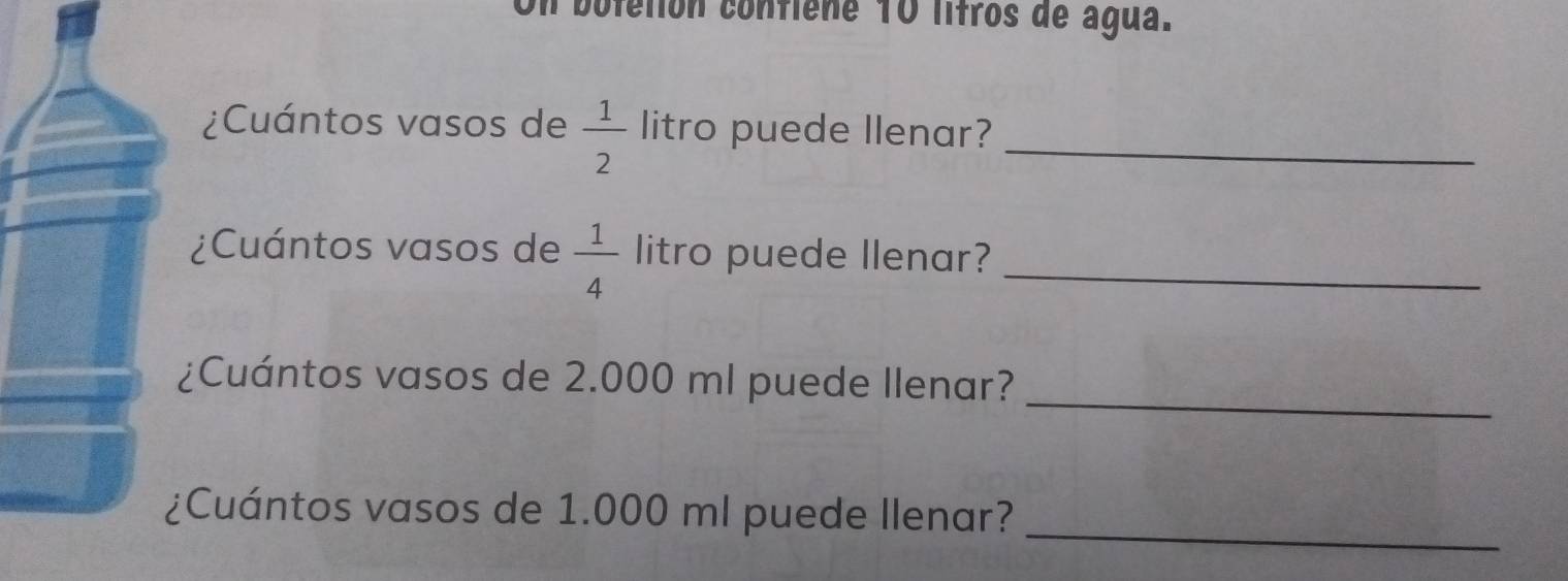 Un boletión confiene 10 litros de água. 
¿Cuántos vasos de  1/2  litro puede llenar?_ 
¿Cuántos vasos de  1/4  litro puede llenar?_ 
¿Cuántos vasos de 2.000 ml puede Ilenar? 
_ 
¿Cuántos vasos de 1.000 ml puede Ilenar? 
_