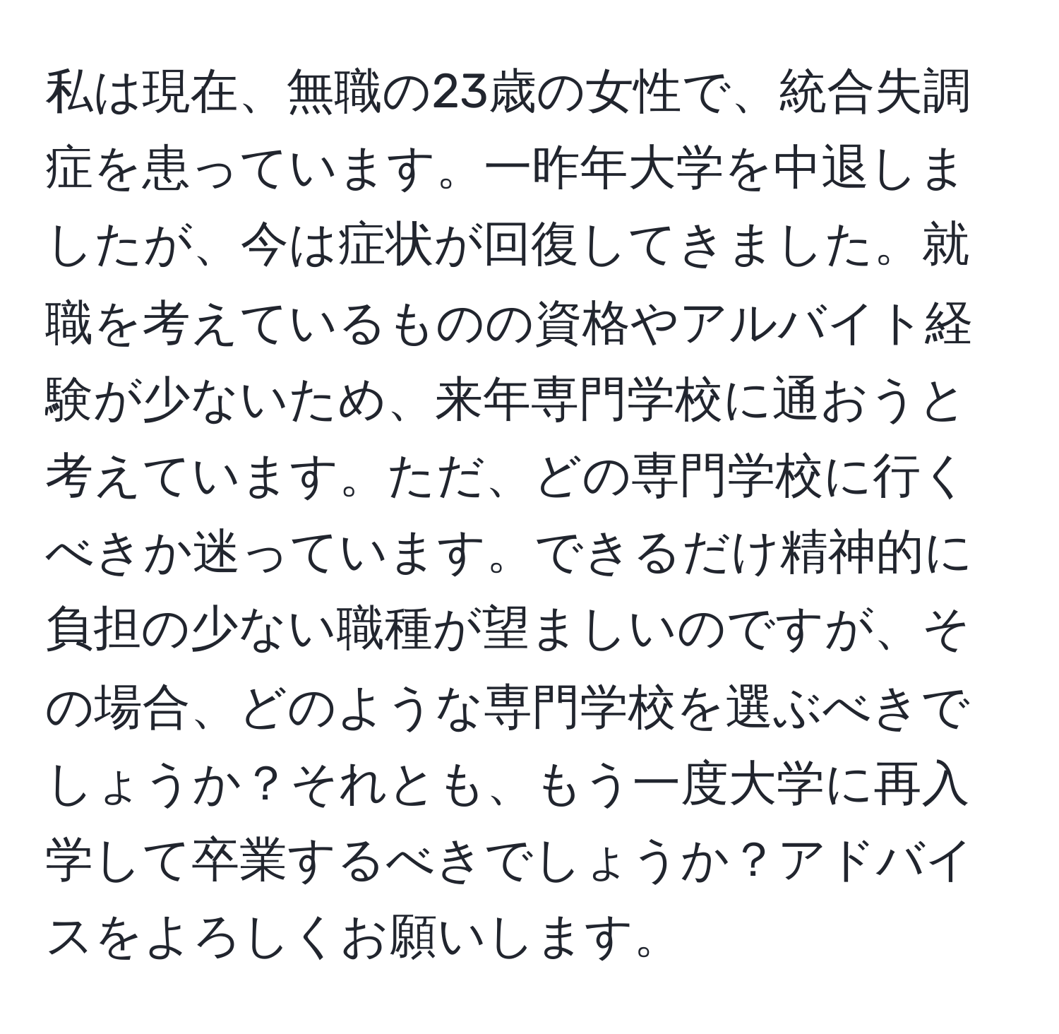 私は現在、無職の23歳の女性で、統合失調症を患っています。一昨年大学を中退しましたが、今は症状が回復してきました。就職を考えているものの資格やアルバイト経験が少ないため、来年専門学校に通おうと考えています。ただ、どの専門学校に行くべきか迷っています。できるだけ精神的に負担の少ない職種が望ましいのですが、その場合、どのような専門学校を選ぶべきでしょうか？それとも、もう一度大学に再入学して卒業するべきでしょうか？アドバイスをよろしくお願いします。