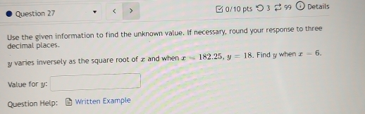 > 0/10 ptsつ 3 ⇄ 99 Details 
Use the given information to find the unknown value. If necessary, round your response to three 
decimal places.
y varies inversely as the square root of æ and when x=182.25, y=18. Find y when x=6. 
Value for y : □ 
Question Help: Written Example