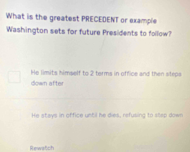 What is the greatest PRECEDENT or example
Washington sets for future Presidents to follow?
He limits himself to 2 terms in office and then steps
down after
He stays in office until he dies, refusing to step down
Rewatch