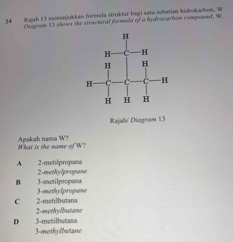 Rajah 13 menunjukkan formula struktur bagi satu sebatian hidrokarbon, W.
Diagram 13 shows the structural formula of a hydrocarbon compound, W.
Rajah/ Diagram 13
Apakah nama W?
What is the name of W?
A 2 -metilpropana
2 -methylpropane
B 3 -metilpropana
3 -methylpropane
C 2 -metilbutana
2 -methylbutane
D 3 -metilbutana
3 -methylbutane