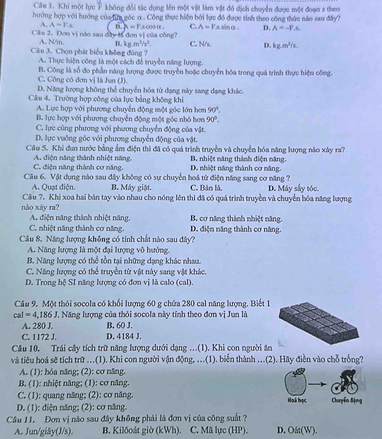 Khi một lực F không đổi tác dụng lên một vật làm vật đó dịch chuyển được một đoạn s theo
hưởng hợp với hướng của lựa góc α . Công thực hiện bởi lực đó được tính theo công thức nào sau đây?
4. A=F.s. B. A=F.s s cosα . C. A=F.s.sinα. D. A=-F.s.
Câu 2. Đơn vị nào sau đây là đơn vị của công?
A. N/m. B. kg.m^2/s^2. C. N/s. D. kg.m^2/s.
Câu 3. Chọn phát biểu không đúng?
A. Thực hiện công là một cách để truyền năng lượng.
B. Công là shat O o do phần năng lượng được truyền hoặc chuyển hóa trong quá trình thực hiện công.
C. Công có đơn vị là Jun (J).
D. Năng lượng không thể chuyển hóa từ dạng này sang dạng khác.
Câu 4. Trường hợp công của lực bằng không khi
A. Lực hợp với phương chuyển động một góc lớn hơn 90°.
B. lực hợp với phương chuyển động một góc nhỏ hơn 90^0.
C. lực cùng phương với phương chuyển động của vật.
D. lực vuông góc với phương chuyển động của vật.
Câu 5. Khi đun nước bằng ấm điện thì đã có quá trình truyền và chuyển hóa năng lượng nào xảy ra?
A. điện năng thành nhiệt năng. B. nhiệt năng thành điện năng.
C. điện năng thành cơ năng. D. nhiệt năng thành cơ năng.
Câu 6. Vật dụng nào sau đây không có sự chuyền hoá tử điện năng sang cơ năng ?
A. Quạt điện. B. Máy giặt. C. Bàn là. D. Máy sấy tóc.
Câu 7. Khi xoa hai bàn tay vào nhau cho nóng lên thì đã có quá trình truyền và chuyển hóa năng lượng
nào xảy ra?
A. điện năng thành nhiệt năng. B. cơ năng thành nhiệt năng.
C. nhiệt năng thành cơ năng. D. diện năng thành cơ năng.
Câu 8. Năng lượng không có tính chất nào sau đây?
A. Năng lượng là một đại lượng vô hướng.
B. Năng lượng có thể tồn tại những dạng khác nhau.
C. Năng lượng có thể truyền từ vật này sang vật khác.
D. Trong hệ SI năng lượng có đơn vị là calo (cal).
Câu 9. Một thỏi socola có khối lượng 60 g chứa 280 cal năng lượng. Biết 1
cal=4,186J T. Năng lượng của thỏi socola này tính theo đơn vị Jun là
A. 280 J. B. 60 J.
C. 1172 J. D. 4184 J.
Câu 10. Trái cây tích trữ năng lượng dưới dạng .(1). Khi con người ăn
và tiêu hoá sẽ tích trữ ...(1). Khi con người vận động, ...(1). biến thành ...(2). Hãy điền vào chỗ trống?
A. (1): hóa năng; (2): cơ năng.
B. (1): nhiệt năng; (1): cơ năng.
C. (1): quang năng; (2): cơ năng. Hoá học  Chuyển động
D. (1): điện năng; (2): cơ năng.
Câu 11. Đơn vị nào sau đây không phải là đơn vị của công suất ?
A. Jun/giây(J/s). B. Kilôoát giờ (kWh). C. Mã lực (HP). D. Oát(W).