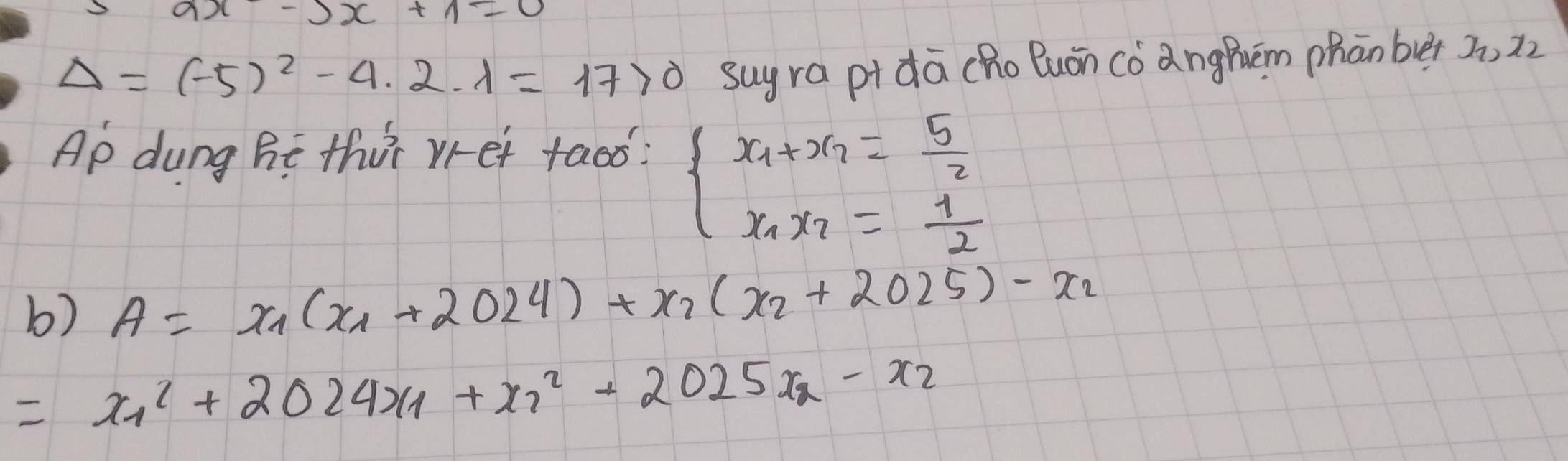 Delta =(-5)^2-4· 2· lambda =17>0 suy ra pi dā cho Buón cóanghém phān ber 3, 2z 
Ap dung ht thit vret taoo?
beginarrayl x_1+x_2= 5/2  x_1x_2= 1/2 endarray.
b) A=x_1(x_1+2024)+x_2(x_2+2025)-x_2
= x^2_1+2024x_1+x^2_2+2025x_2-x_2