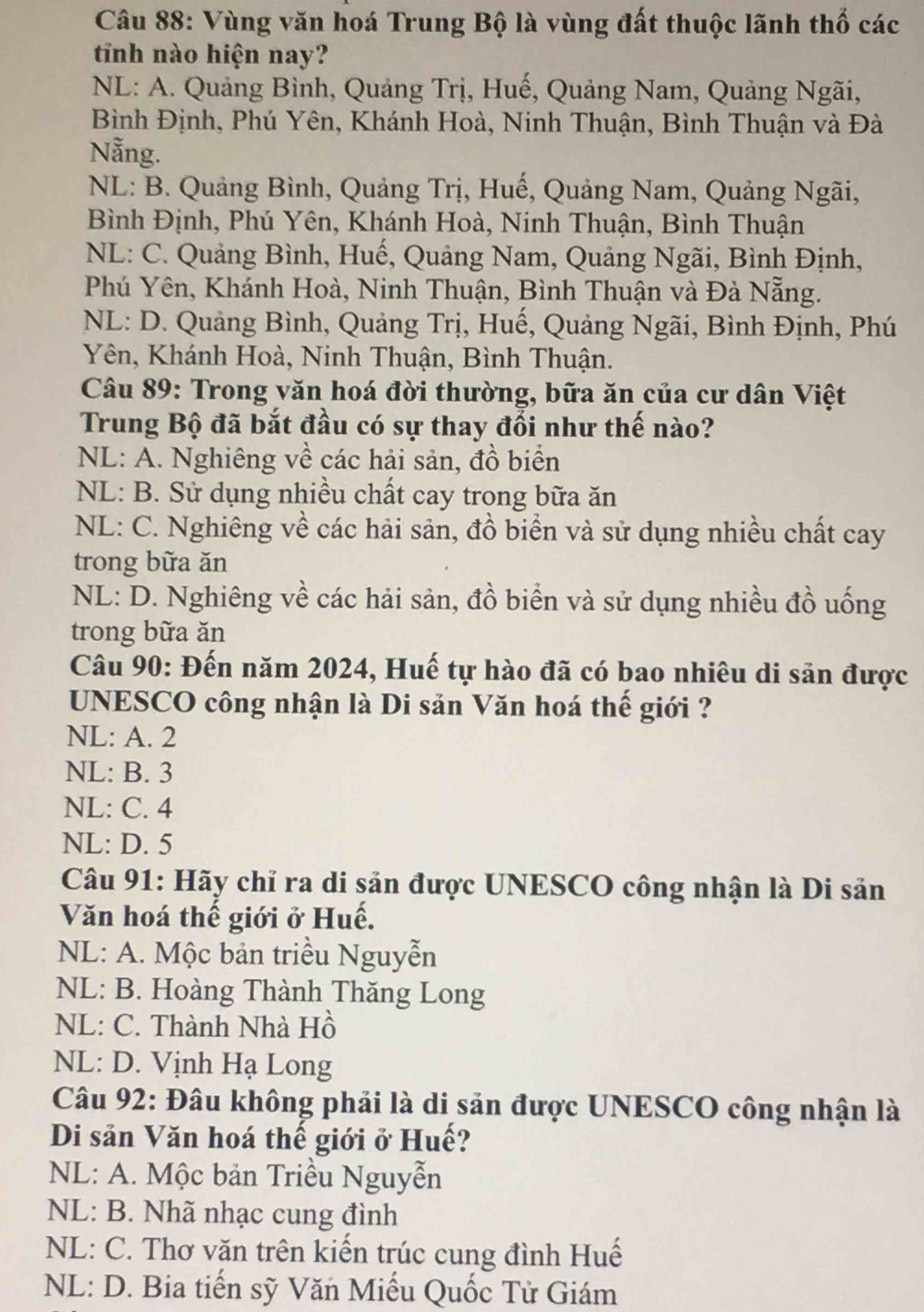 Vùng văn hoá Trung Bộ là vùng đất thuộc lãnh thố các
tinh nào hiện nay?
NL: A. Quảng Bình, Quảng Trị, Huế, Quảng Nam, Quảng Ngãi,
Bình Định, Phú Yên, Khánh Hoà, Ninh Thuận, Bình Thuận và Đà
Nẵng.
NL: B. Quảng Bình, Quảng Trị, Huế, Quảng Nam, Quảng Ngãi,
Bình Định, Phú Yên, Khánh Hoà, Ninh Thuận, Bình Thuận
NL: C. Quảng Bình, Huế, Quảng Nam, Quảng Ngãi, Bình Định,
Phú Yên, Khánh Hoà, Ninh Thuận, Bình Thuận và Đà Nẵng.
NL: D. Quảng Bình, Quảng Trị, Huế, Quảng Ngãi, Bình Định, Phú
Yên, Khánh Hoà, Ninh Thuận, Bình Thuận.
Câu 89: Trong văn hoá đời thường, bữa ăn của cư dân Việt
Trung Bộ đã bắt đầu có sự thay đổi như thế nào?
NL: A. Nghiêng về các hải sản, đồ biển
NL: B. Sử dụng nhiều chất cay trong bữa ăn
NL: C. Nghiêng về các hải sản, đồ biển và sử dụng nhiều chất cay
trong bữa ăn
NL: D. Nghiêng về các hải sản, đồ biển và sử dụng nhiều đồ uống
trong bữa ăn
Câu 90: Đến năm 2024, Huế tự hào đã có bao nhiêu di săn được
UNESCO công nhận là Di sản Văn hoá thế giới ?
NL: A. 2
NL: B. 3
NL: C. 4
NL: D. 5
Câu 91: Hãy chỉ ra di sản được UNESCO công nhận là Di sản
Văn hoá thế giới ở Huế.
NL: A. Mộc bản triều Nguyễn
NL: B. Hoàng Thành Thăng Long
NL: C. Thành Nhà Hồ
NL: D. Vịnh Hạ Long
Câu 92: Đâu không phải là di sản được UNESCO công nhận là
Di sản Văn hoá thế giới ở Huế?
NL: A. Mộc bản Triều Nguyễn
NL: B. Nhã nhạc cung đình
NL: C. Thơ văn trên kiến trúc cung đình Huế
NL: D. Bia tiến sỹ Văn Miếu Quốc Tử Giám