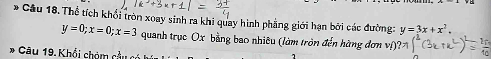 va
* Câu 18.Thể tích khối tròn xoay sinh ra khi quay hình phẳng giới hạn bởi các đường: y=3x+x^2,
y=0; x=0; x=3 quanh trục Ox bằng bao nhiêu (làm tròn đến hàng đơn vị)
* Câu 19. Khối chỏm cầu c
2