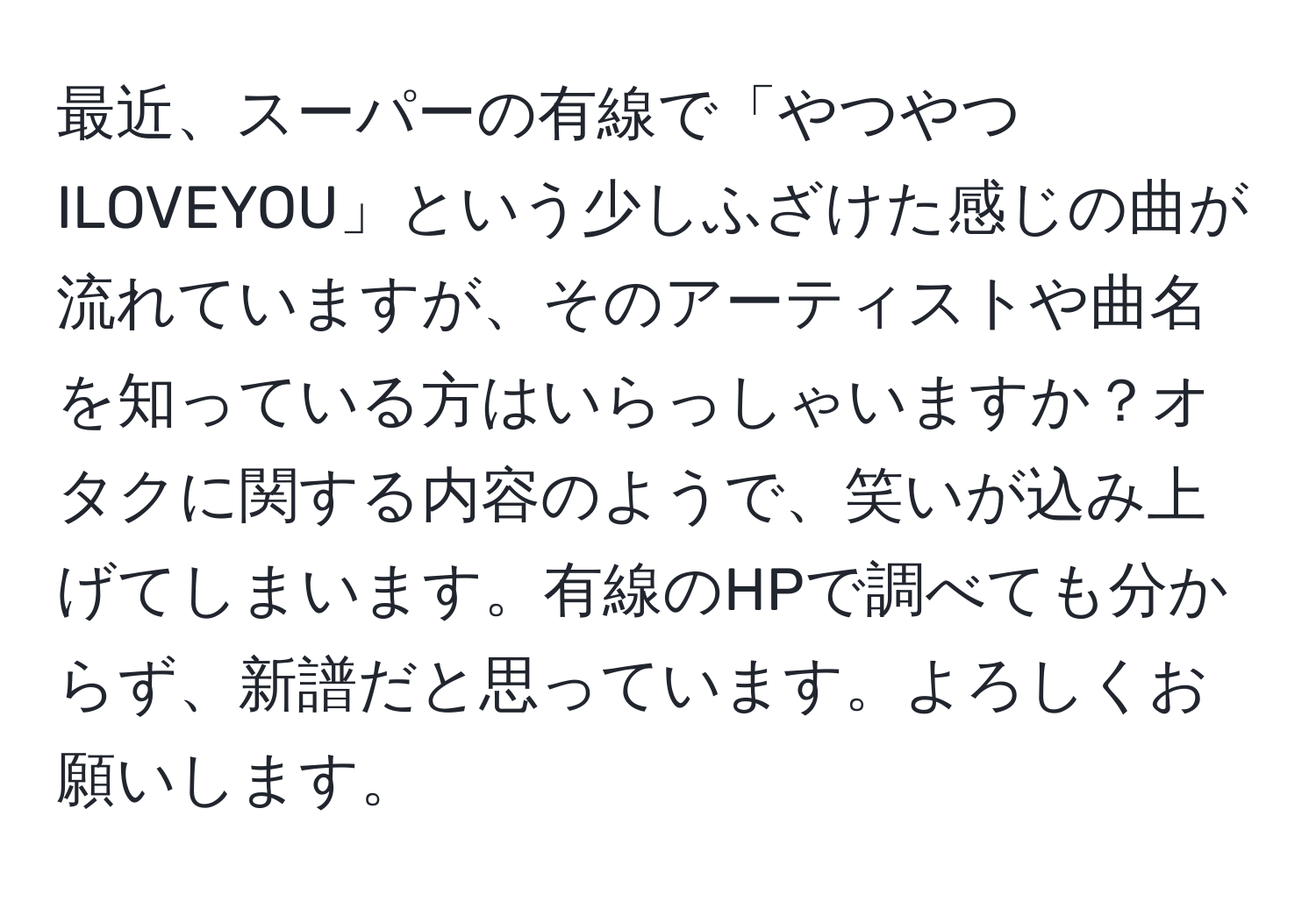 最近、スーパーの有線で「やつやつILOVEYOU」という少しふざけた感じの曲が流れていますが、そのアーティストや曲名を知っている方はいらっしゃいますか？オタクに関する内容のようで、笑いが込み上げてしまいます。有線のHPで調べても分からず、新譜だと思っています。よろしくお願いします。