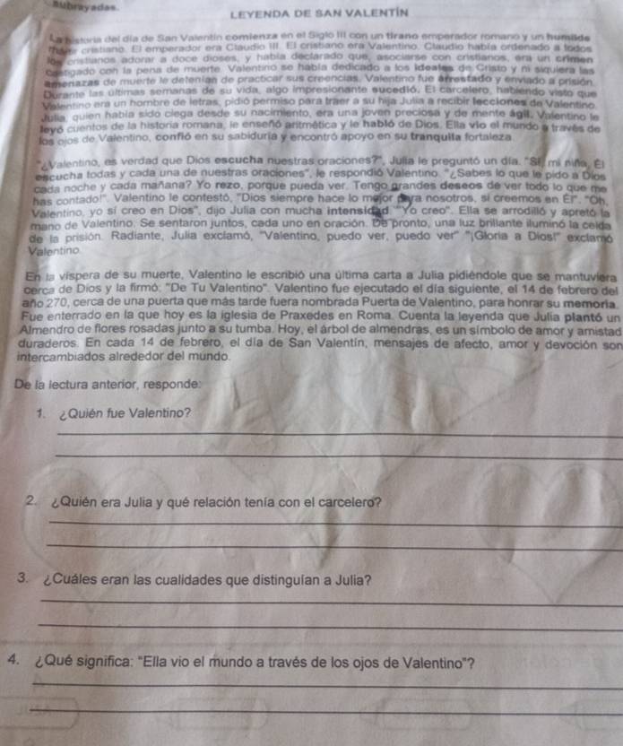 nubrayadas.
LEYENDA DE SAN VALENTÍN
La pisvía del día de San Valentín comienza en el Siglo III con un tirano emperador romano y un humilde
tdy cristiano. El emperador era Claudio III. El crisbano era Valentino. Claudio había ordenado a lodos
los cristianos adorar a doce dioses, y había declarado que, asociarse con cristianos, era un crimen
Caangado con la pena de muerte. Valentino se habla dedicado a los Ideates de Cristo y ni siguiera las
amenazas de muerte le detenían de practicar sus creencias. Valentino fue arrestado y enviado a prisión
Durante las últimas semanas de su vida, algo impresionante sucedió. El carcelero, habiendo visto que
Vatentino era un hombre de letras, pidió permiso para traer a su hija Julia a recibir lecciones de Valentino
Julia, quien había sido clega desde su nacimiento, era una joven preciosa y de mente ágil, Valentino le
llevó cuentos de la historia romana, le enseñó aritmética y le habló de Dios. Ella vio el mundo a través de
los ojos de Valentino, confió en su sabiduria y encontró apoyo en su tranquita fortaleza
Valentino, es verdad que Dios escucha nuestras oraciones?", Julia le preguntó un día. "Si, mi niña. El
escucha todas y cada una de nuestras oraciones', le respondió Valentino. '¿Sabes lo que le pido a Díos
cada noche y cada mañana? Yo rezo, porque pueda ver. Tengo grandes deseos de ver todo lo que me
has contado!'. Valentino le contestó, "Dios siempre hace lo mejor para nosotros, si creemos en Ei", "Oh,
Valentino, yo sí creo en Dios'', dijo Julia con mucha intensidad '''Yo creo'. Ella se arrodilló y apretó la
mano de Valentino. Se sentaron juntos, cada uno en oración. De pronto, una luz brillante iluminó la ceida
de la prisión. Radiante, Julia exclamó, ''Valentino, puedo ver, puedo ver' ''¡Gloria a Dios!' exclamó
Valentino
En la vispera de su muerte, Valentino le escribió una última carta a Julia pidiêndole que se mantuviera
cerca de Díos y la firmó: 'De Tu Valentino'. Valentino fue ejecutado el día siguiente, el 14 de febrero del
año 270, cerca de una puerta que más tarde fuera nombrada Puerta de Valentino, para honrar su memoria.
Fue enterrado en la que hoy es la iglesia de Praxedes en Roma. Cuenta la leyenda que Julia plantó un
Almendro de flores rosadas junto a su tumba. Hoy, el árbol de almendras, es un símbolo de amor y amistad
duraderos. En cada 14 de febrero, el día de San Valentín, mensajes de afecto, amor y devoción son
intercambiados alrededor del mundo.
De la lectura anterior, responde:
1. ¿Quién fue Valentino?
_
_
2. ¿Quién era Julia y qué relación tenía con el carcelero?
_
_
3. Cuáles eran las cualidades que distingulan a Julia?
_
_
4. ¿Qué significa: "Ella vio el mundo a través de los ojos de Valentino"?
_
_