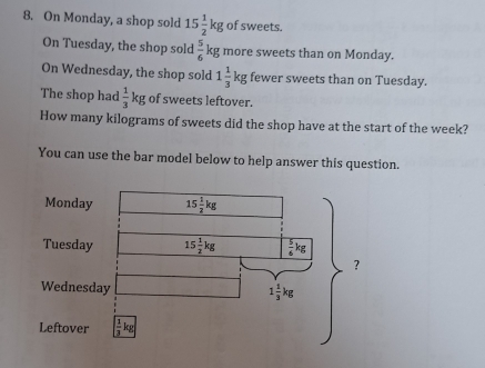 On Monday, a shop sold 15 1/2 kg of sweets.
On Tuesday, the shop sold  5/6  kg more sweets than on Monday.
On Wednesday, the shop sold 1 1/3 kg fewer sweets than on Tuesday.
The shop had  1/3 kg of sweets leftover.
How many kilograms of sweets did the shop have at the start of the week?
You can use the bar model below to help answer this question.