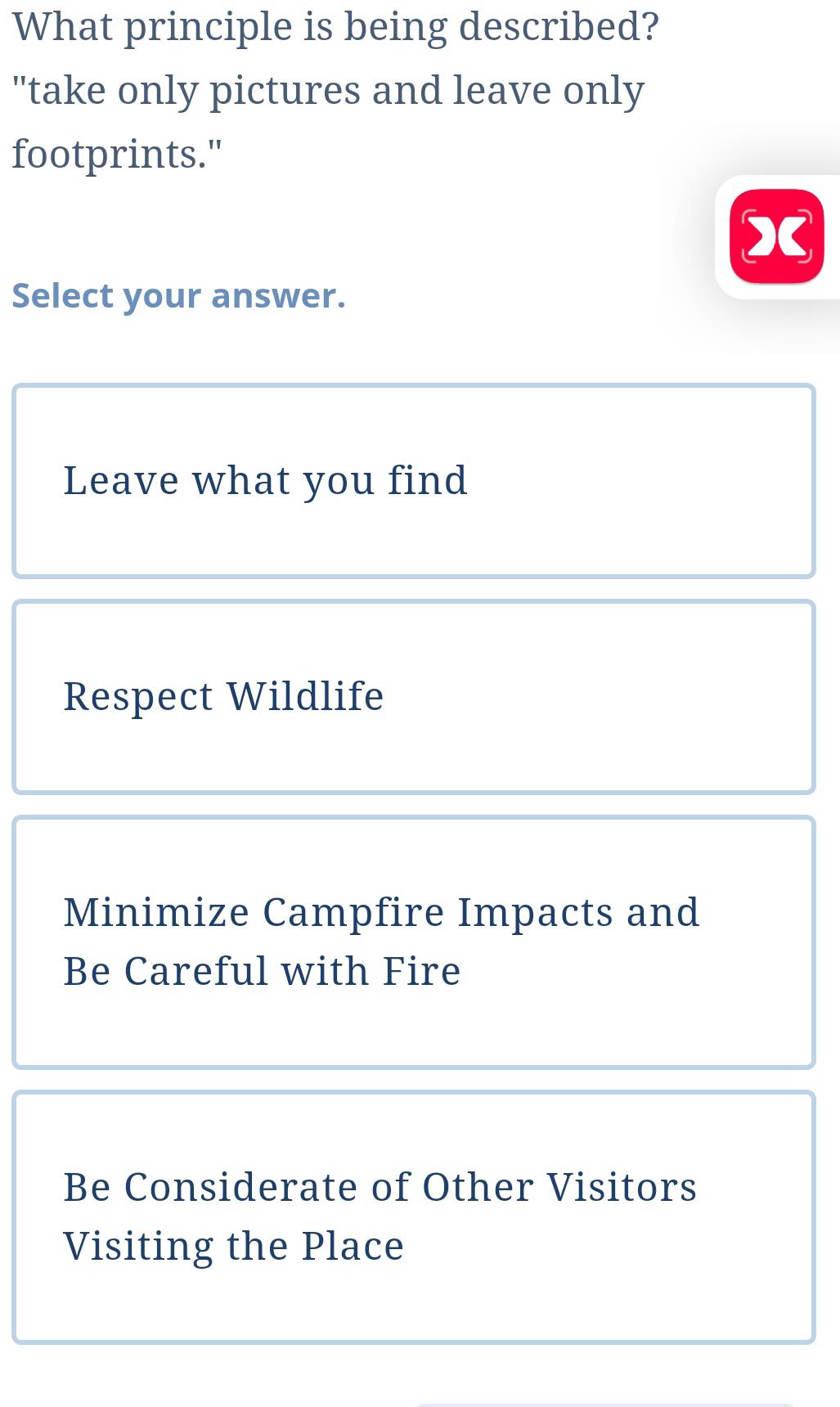 What principle is being described?
"take only pictures and leave only
footprints."
X
Select your answer.
Leave what you find
Respect Wildlife
Minimize Campfire Impacts and
Be Careful with Fire
Be Considerate of Other Visitors
Visiting the Place