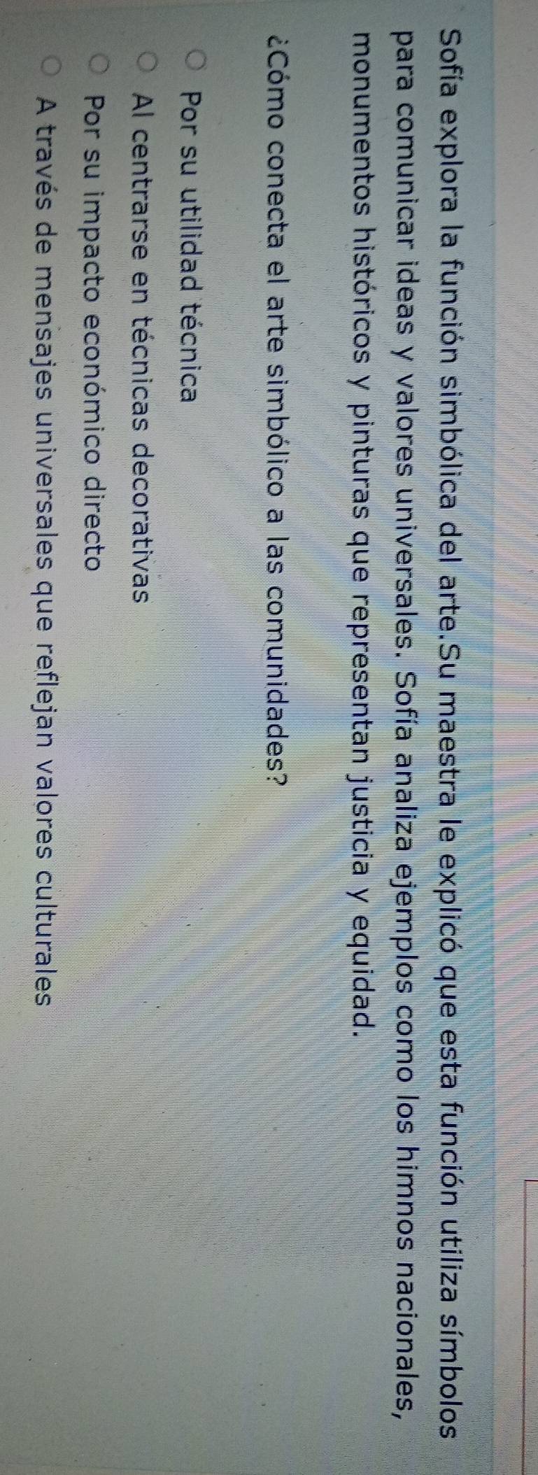 Sofía explora la función simbólica del arte.Su maestra le explicó que esta función utiliza símbolos
para comunicar ideas y valores universales. Sofía analiza ejemplos como los himnos nacionales,
monumentos históricos y pinturas que representan justicia y equidad.
¿Cómo conecta el arte simbólico a las comunidades?
Por su utilidad técnica
Al centrarse en técnicas decorativas
Por su impacto económico directo
A través de mensajes universales que reflejan valores culturales