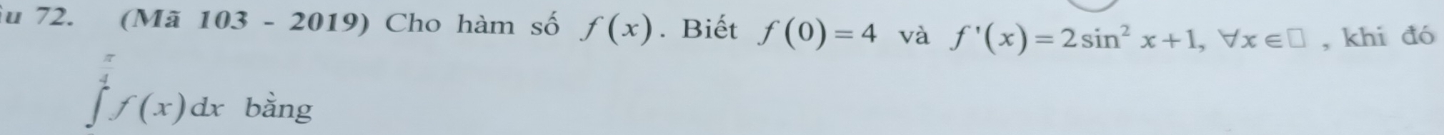 Su 72. (Mã 103 - 2019) Cho hàm số f(x). Biết f(0)=4 và f'(x)=2sin^2x+1, forall x∈ □ , khi đó
ff(x)dx bàng