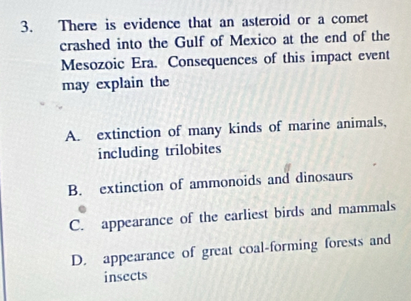 There is evidence that an asteroid or a comet
crashed into the Gulf of Mexico at the end of the
Mesozoic Era. Consequences of this impact event
may explain the
A. extinction of many kinds of marine animals,
including trilobites
B. extinction of ammonoids and dinosaurs
C. appearance of the carliest birds and mammals
D. appearance of great coal-forming forests and
insects