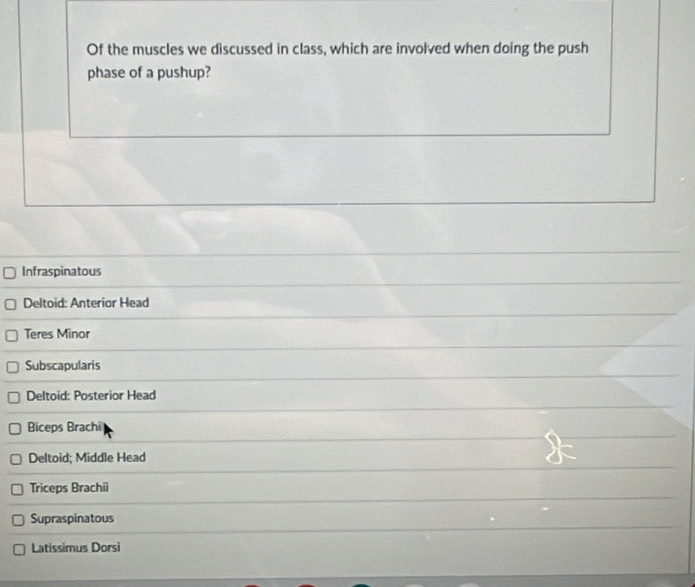 Of the muscles we discussed in class, which are involved when doing the push
phase of a pushup?
Infraspinatous
Deltoid: Anterior Head
Teres Minor
Subscapularis
Deltoid: Posterior Head
Biceps Brachi
Deltoid; Middle Head
Triceps Brachii
Supraspinatous
Latissimus Dorsi