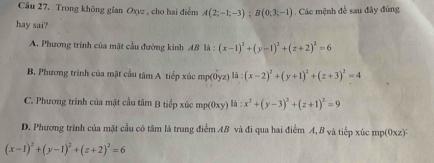 Trong không gian Oxyz , cho hai điểm A(2;-1;-3); B(0;3;-1). Các mệnh đề sau đây đúng
hay sai?
A. Phương trình của mặt cầu đường kính AB là : (x-1)^2+(y-1)^2+(z+2)^2=6
B. Phương trình của mặt cầu tâm A tiếp xúc mp(0yz) là : (x-2)^2+(y+1)^2+(z+3)^2=4
C. Phương trình của mặt cầu tâm B tiếp xúc mp(0xy) là : x^2+(y-3)^2+(z+1)^2=9
D. Phương trình của mặt cầu có tâm là trung điểm AB và đi qua hai điểm A, B và tiếp xúc mp(0xz) :
(x-1)^2+(y-1)^2+(z+2)^2=6