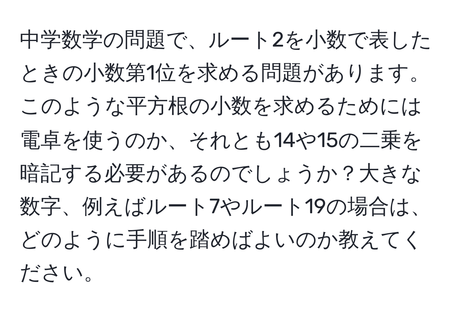 中学数学の問題で、ルート2を小数で表したときの小数第1位を求める問題があります。このような平方根の小数を求めるためには電卓を使うのか、それとも14や15の二乗を暗記する必要があるのでしょうか？大きな数字、例えばルート7やルート19の場合は、どのように手順を踏めばよいのか教えてください。