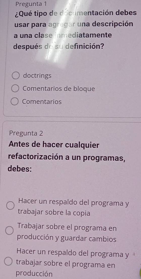 Pregunta 1
¿Qué tipo de documentación debes
usar para agregar una descripción
a una clase inmediatamente
después de su definición?
doctrings
Comentarios de bloque
Comentarios
Pregunta 2
Antes de hacer cualquier
refactorización a un programas,
debes:
Hacer un respaldo del programa y
trabajar sobre la copia
Trabajar sobre el programa en
producción y guardar cambios
Hacer un respaldo del programa y
trabajar sobre el programa en
producción