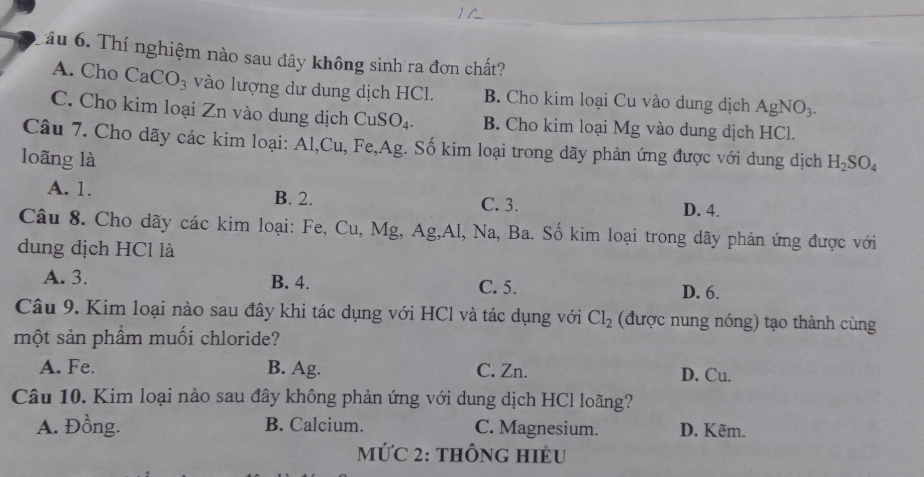 âu 6. Thí nghiệm nào sau đây không sinh ra đơn chất?
A. Cho CaCO_3 vào lượng dư dung dịch HCl. B. Cho kim loại Cu vào dung dịch AgNO_3. 
C. Cho kim loại Zn vào dung dịch CuSO_4. B. Cho kim loại Mg vào dung dịch HCl.
Câu 7. Cho dãy các kim loại: Al,Cu, Fe, Ag. Số kim loại trong dãy phản ứng được với dung dịch
loãng là H_2SO_4
A. 1.
B. 2. C. 3.
D. 4.
Câu 8. Cho dãy các kim loại: Fe, Cu, Mg, Ag, Al, Na, Ba. Số kim loại trong dãy phản ứng được với
dung dịch HCl là
A. 3. B. 4. C. 5.
D. 6.
Câu 9. Kim loại nào sau đây khi tác dụng với HCl và tác dụng với Cl_2 (được nung nóng) tạo thành cùng
một sản phẩm muối chloride?
A. Fe. B. Ag. C. Zn.
D. Cu.
Câu 10. Kim loại nào sau đây không phản ứng với dung dịch HCl loãng?
A. Đồng. B. Calcium. C. Magnesium. D. Kẽm.
MỨC 2: tHÔNG HIÊU