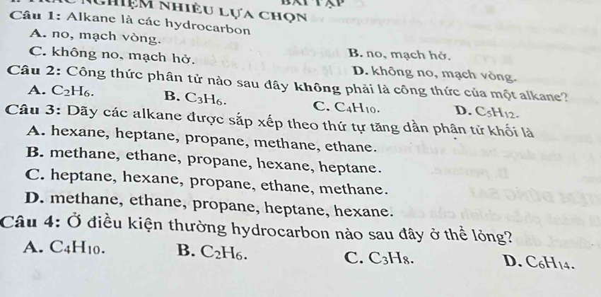 Nhiệm nhiều lựa chọn
Câu 1: Alkane là các hydrocarbon
A. no, mạch vòng.
B. no, mạch hở.
C. không no, mạch hở. D. không no, mạch vòng.
Câu 2: Công thức phân tử nào sau đây không phải là công thức của một alkane?
A. C₂ H_6
B. C_3H_6. C. C_4H_10.
D. C_5H_12. 
Câu 3: Dãy các alkane được sắp xếp theo thứ tự tăng dần phận tử khối là
A. hexane, heptane, propane, methane, ethane.
B. methane, ethane, propane, hexane, heptane.
C. heptane, hexane, propane, ethane, methane.
D. methane, ethane, propane, heptane, hexane.
Câu 4: Ở điều kiện thường hydrocarbon nào sau đây ở thể lỏng?
A. C4 H_10. B. C_2H_6. C. C₃H8.
D. C_6H_14