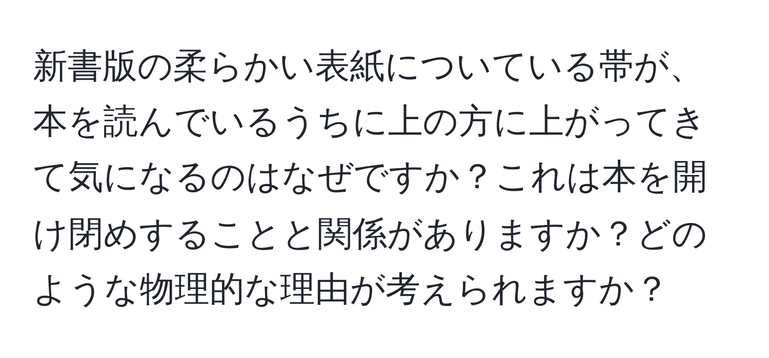 新書版の柔らかい表紙についている帯が、本を読んでいるうちに上の方に上がってきて気になるのはなぜですか？これは本を開け閉めすることと関係がありますか？どのような物理的な理由が考えられますか？