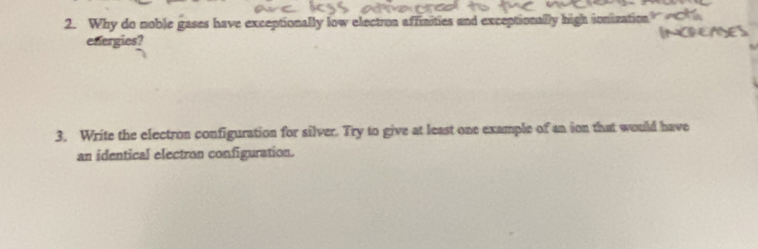 Why do noble gases have exceptionally low electron affinities and exceptionally high ionization 
energies? 
3. Write the electron configuration for silver. Try to give at least one example of an ion that would have 
an identical electron configuration.