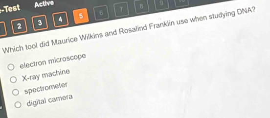 Test Active
8 9
2 3 4 5 6 7
Which tool did Maurice Wilkins and Rosalind Franklin use when studying DNA?
electron microscope
X -ray machine
spectrometer
digital camera