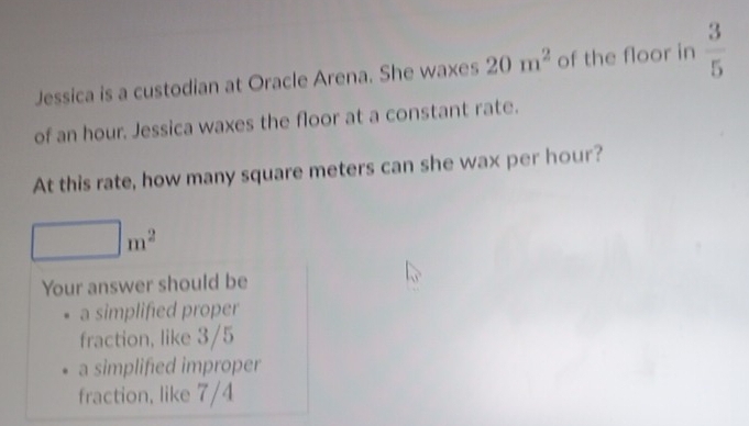 Jessica is a custodian at Oracle Arena. She waxes 20m^2 of the floor in  3/5 
of an hour. Jessica waxes the floor at a constant rate. 
At this rate, how many square meters can she wax per hour?
(-3,4≌ △ CDQ □ m^2
Your answer should be 
a simplified proper 
fraction, like 3/5
a simplified improper 
fraction, like 7/4