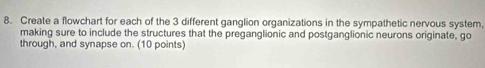 Create a flowchart for each of the 3 different ganglion organizations in the sympathetic nervous system, 
making sure to include the structures that the preganglionic and postganglionic neurons originate, go 
through, and synapse on. (10 points)