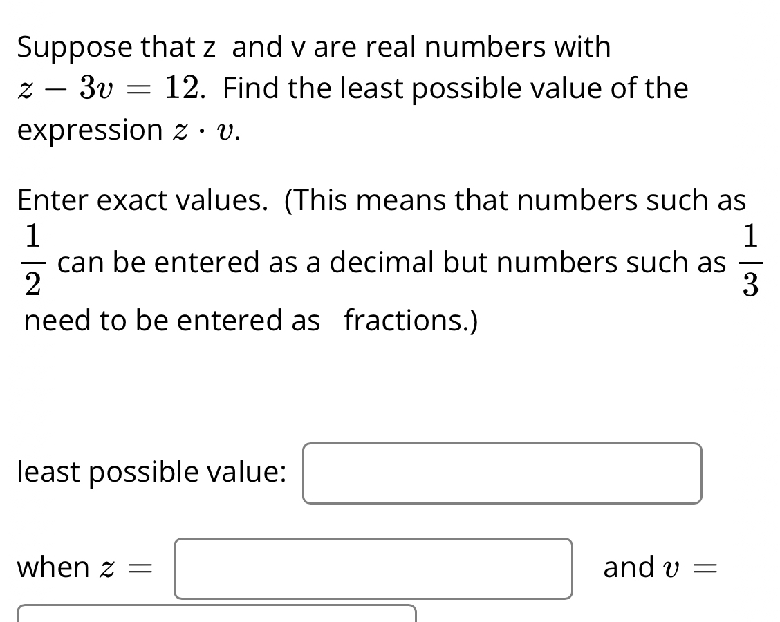 Suppose that z and v are real numbers with
z-3v=12. Find the least possible value of the 
expression z· v. 
Enter exact values. (This means that numbers such as
 1/2  can be entered as a decimal but numbers such as  1/3 
need to be entered as fractions.) 
least possible value: □ □ 
when z=□ and v=