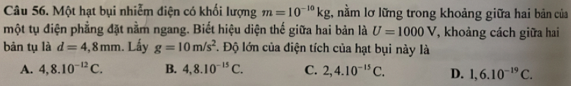 Một hạt bụi nhiễm diện có khối lượng m=10^(-10)kg t, nằm lỡ lững trong khoảng giữa hai bản của
một tụ điện phẳng đặt nằm ngang. Biết hiệu diện thế giữa hai bản là U=1000V *, khoảng cách giữa hai
bản tụ là d=4,8mm. Lấy g=10m/s^2 1. Độ lớn của điện tích của hạt bụi này là
A. 4,8.10^(-12)C. B. 4,8.10^(-15)C. C. 2,4.10^(-15)C. D. 1,6.10^(-19)C.