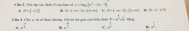 Cầu 2. Tìm tập xác định D của hàm số y=log _2(x^2-2x-3)
A. D=[-1;3] B. D=(-∈fty ;-1)∪ (3;+∈fty ) C. D=(-∈fty ,-1]∪ [3;+∈fty ) D. D=(-1;3)
Câu 3. Cho a là số thực dương. Giá trị rút gọn của biểu thức P=a^(frac 4)3sqrt(a) bằng
A. a^(frac 11)6. a^(frac 10)3. a^(frac 5)6. a^(frac 7)3. 
B.
C.
D.