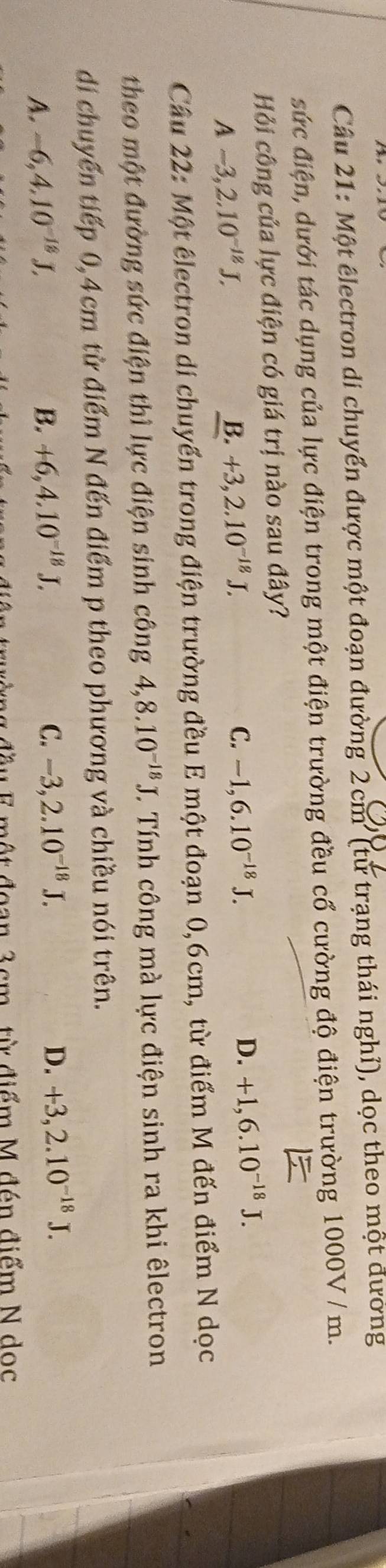 Một êlectron di chuyển được một đoạn đường 2cm ' (từ trạng thái nghỉ), dọc theo một đường
sức điện, dưới tác dụng của lực điện trong một điện trường đều cổ cường độ điện trường 1000V / m.
Hỏi công của lực điện có giá trị nào sau đây?
A-3,2.10^(-18)J.
B. +3, 2.10^(-18)J.
C. -1, 6.10^(-18)J. D. +1, 6.10^(-18)J. 
Câu 22: Một électron di chuyển trong điện trường đều E một đoạn 0,6cm, từ điểm M đến điểm N dọc
theo một đường sức điện thì lực điện sinh công 4,8.10^(-18)J. Tính công mà lực điện sinh ra khi êlectron
di chuyến tiếp 0,4cm từ điểm N đến điểm p theo phương và chiều nói trên.
A. -6, 4.10^(-18)J, B. +6, 4.10^(-18)J. C. -3, 2.10^(-18)J.
D. +3, 2.10^(-18)J. 
đầu F một đoan 3cm, từ điểm M đén điểm N dọc