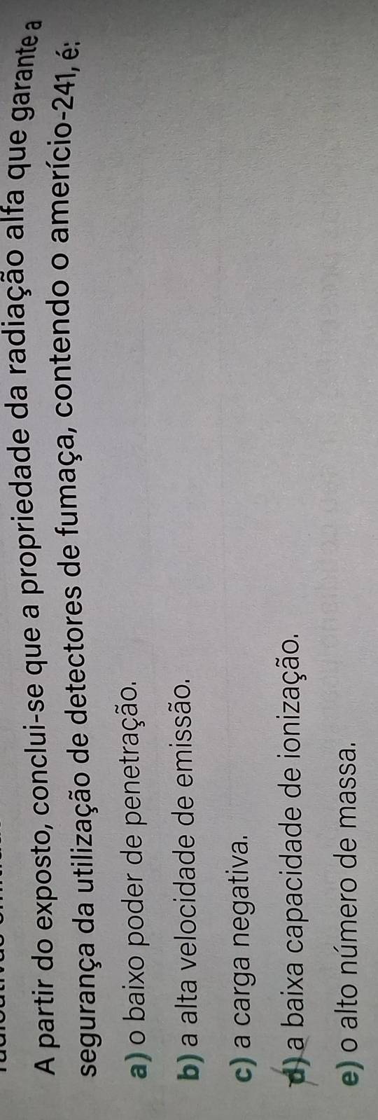 A partir do exposto, conclui-se que a propriedade da radiação alfa que garante a
segurança da utilização de detectores de fumaça, contendo o amerício-241, é:
a) o baixo poder de penetração.
b) a alta velocidade de emissão.
c) a carga negativa.
d) a baixa capacidade de ionização.
e) o alto número de massa.