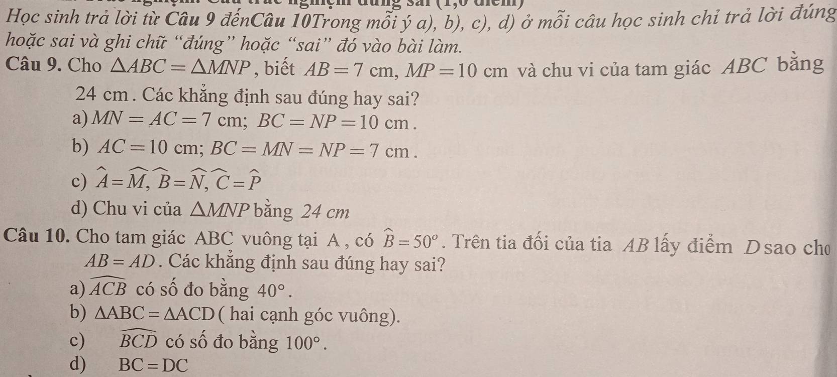 Học sinh trả lời từ Câu 9 đếnCâu 10Trong mỗi ý a), b), c), d) ở mỗi câu học sinh chỉ trả lời đúng
hoặc sai và ghi chữ “đúng” hoặc “sai” đó vào bài làm.
Câu 9. Cho △ ABC=△ MNP , biết AB=7cm, MP=10cm và chu vi của tam giác ABC bằng
24 cm. Các khẳng định sau đúng hay sai?
a) MN=AC=7cm; BC=NP=10cm.
b) AC=10cm; BC=MN = NP=7cm.
c) widehat A=widehat M, widehat B=widehat N, widehat C=widehat P
d) Chu vi của △ MNP bằng 24 cm
Câu 10. Cho tam giác ABC vuông tại A , có widehat B=50°. Trên tia đối của tia AB lấy điểm Dsao cho
AB=AD. Các khẳng định sau đúng hay sai?
a) widehat ACB có số đo bằng 40°.
b) △ ABC=△ ACD ( hai cạnh góc vuông).
c) widehat BCD có số đo bằng 100°.
d) BC=DC