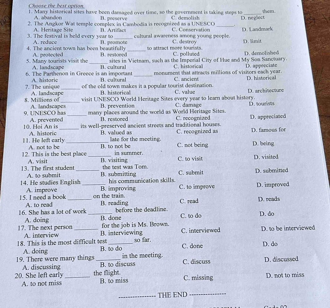 Choose the best option.
1. Many historical sites have been damaged over time, so the government is taking steps to _them.
A. abandon B. preserve C. demolish D. neglect
2. The Angkor Wat temple complex in Cambodia is recognized as a UNESCO _.
A. Heritage Site B. Artifact C. Conservation D. Landmark
3. The festival is held every year to _cultural awareness among young people.
A. reduce B. promote C. destroy D. limit
4. The ancient town has been beautifully _to attract more tourists.
A. protected B. restored C. polluted D. demolished
5. Many tourists visit the _sites in Vietnam, such as the Imperial City of Hue and My Son Sanctuary.
A. landscape B. cultural C. historical D. appreciate
6. The Parthenon in Greece is an important _monument that attracts millions of visitors each year.
A. historic B. cultural C. ancient D. historical
7. The unique _of the old town makes it a popular tourist destination.
A. landscape B. historical C. value D. architecture
8. Millions of_ visit UNESCO World Heritage Sites every year to learn about history.
A. landscapes B. prevention C. damage D. tourists
9. UNESCO has _many places around the world as World Heritage Sites.
A. prevented B. restored C. recognized D. appreciated
10. Hoi An is _its well-preserved ancient streets and traditional houses.
A. historic B. valued as C. recognized as D. famous for
11. He left early _late for the meeting. D. being
A. not to be B. to not be C. not being
12. This is the best place _in summer. D. visited
A. visit B. visiting C. to visit
13. The first student _the test was Tom.
A. to submit B. submitting C. submit D. submitted
14. He studies English _his communication skills.
A. improve B. improving C. to improve D. improved
15. I need a book _on the train.
A. to read B. reading C. read D. reads
16. She has a lot of work _before the deadline. D. do
A. doing B. done
C. to do
17. The next person_ for the job is Ms. Brown.
A. interview B. interviewing C. interviewed D. to be interviewed
18. This is the most difficult test_ so far. D. do
A. doing B. to do
C. done
19. There were many things _in the meeting.
C. discuss D. discussed
A. discussing B. to discuss
20. She left early _the flight.
C. missing
A. to not miss B. to miss D. not to miss
_THE END_