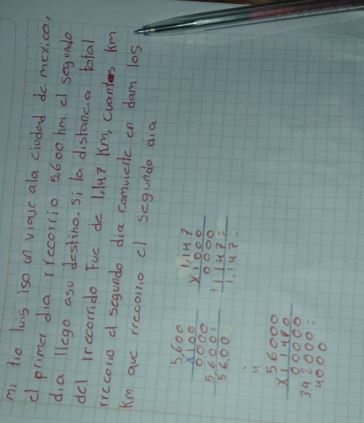 mi tio luis iso on viasc ala ciodad dc mexice,
c primer dia rrecorrio 5, 600 hm c segunde
dia llego asu destino. Si la distancia total
del rrccorrido Fuc de 1 luT Km, cuants km
rrecorio d scgundo dia comvicitc in dam los
Km auc rrecoino cl segundo dia
beginarrayr 5600 * 100 hline 0000 5600 hline 5600endarray beginarrayr 1.147 * 1.000 hline 0000 11147= hline 1.147endarray
u
beginarrayr 56000 * 11480 hline 00000 392000 4000endarray