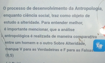 processo de desenvolvimento da Antropología, 
enquanto ciência social, traz como objeto de 
estudo a alteridade. Para entender melhor, 
é importante mencionar, que a análise 
antropológica é realizada de maneira comparativa 
entre um homem e o outro Sobre Alteridade, 
marque V para as Verdadeiras e F para as Falsas
(0,5)