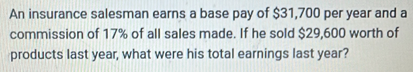 An insurance salesman earns a base pay of $31,700 per year and a 
commission of 17% of all sales made. If he sold $29,600 worth of 
products last year, what were his total earnings last year?