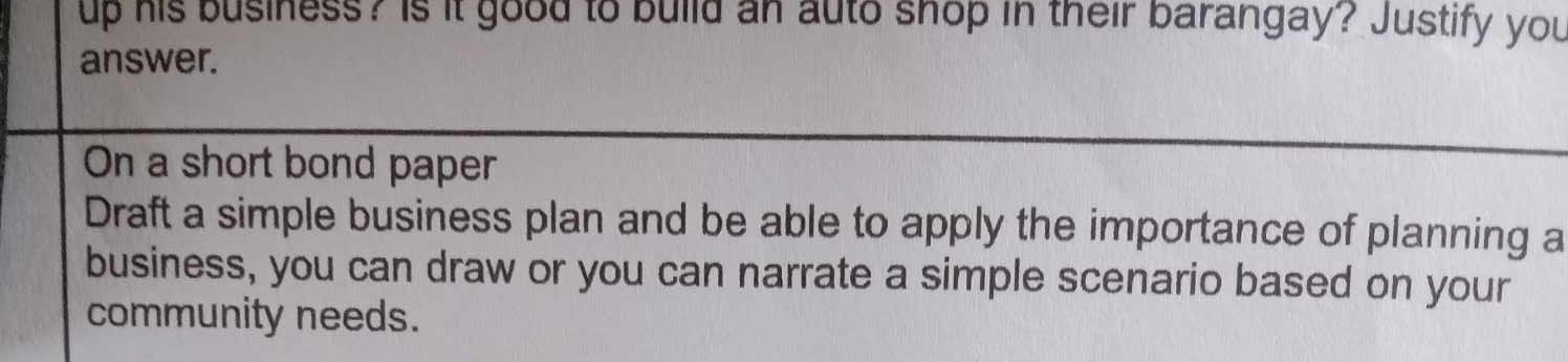 up his business? Is it good to build an auto shop in their barangay? Justify you 
answer. 
On a short bond paper 
Draft a simple business plan and be able to apply the importance of planning a 
business, you can draw or you can narrate a simple scenario based on your 
community needs.