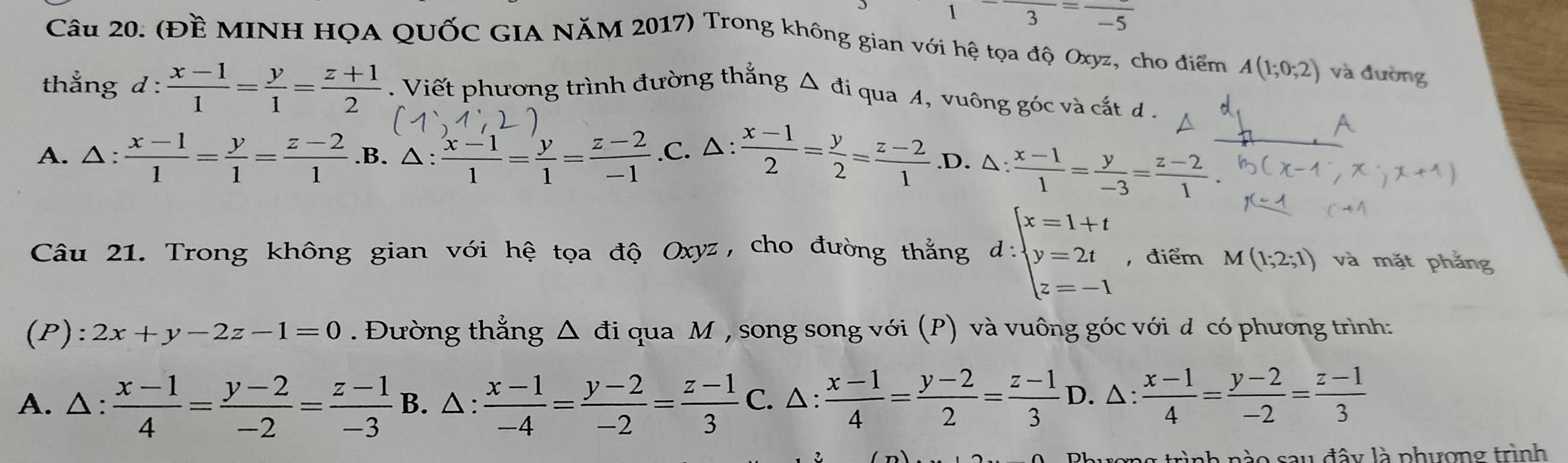 1 frac 3=frac -5
Câu 20. (Đề MINH HQA QUỐC GIA NăM 2017) Trong không gian với hệ tọa độ Oxyz, cho điểm A(1;0;2) và đường
thắng d :  (x-1)/1 = y/1 = (z+1)/2 . Viết phương trình đường thắng Δ đi qua 4, vuông góc và cắt d .
A
A. △ :  (x-1)/1 = y/1 = (z-2)/1  .B. △:  (x-1)/1 = y/1 = (z-2)/-1  .C. △:  (x-1)/2 = y/2 = (z-2)/1  .D. △:  (x-1)/1 = y/-3 = (z-2)/1 .
Câu 21. Trong không gian với hệ tọa độ Oxyz, cho đường thẳng d:beginarrayl x=1+t y=2t z=-1endarray. , điểm M(1;2;1) và mặt phắng
(P): 2x+y-2z-1=0. Đường thẳng △ di qua M , song song với (P) và vuông góc với d có phương trình:
A. △ :  (x-1)/4 = (y-2)/-2 = (z-1)/-3 B. △ :  (x-1)/-4 = (y-2)/-2 = (z-1)/3 C.. △ :  (x-1)/4 = (y-2)/2 = (z-1)/3  D. △ : (x-1)/4 = (y-2)/-2 = (z-1)/3 
sau đây là phượng trình