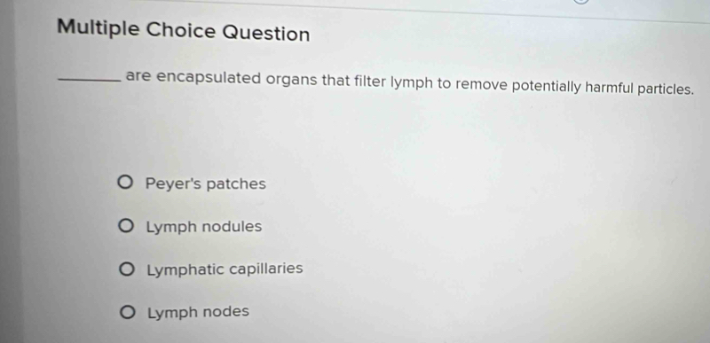 Question
_are encapsulated organs that filter lymph to remove potentially harmful particles.
Peyer's patches
Lymph nodules
Lymphatic capillaries
Lymph nodes