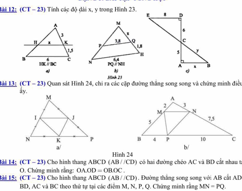 (CT - 23) Tính các độ dài x, y trong Hình 23.
 
 
a)
b)
Hình 23
Bài 13: (CT - 23) Quan sát Hình 24, chi ra các cặp đường thắng song song và chứng minh điều
ấy.
 
 
b/
Hình 24
Bài 14: (CT - 23) Cho hình thang ABCD (AB//CD) có hai đường chéo AC và BD cắt nhau t
O. Chứng minh rằng: OA.OD=OB.OC.
Bài 15: (CT-23) Cho hình thang ABCD (AB//CD). Đường thắng song song với AB cắt AD
BD, AC và BC theo thứ tự tại các điểm M, N, P, Q. Chứng minh rằng MN=PQ.