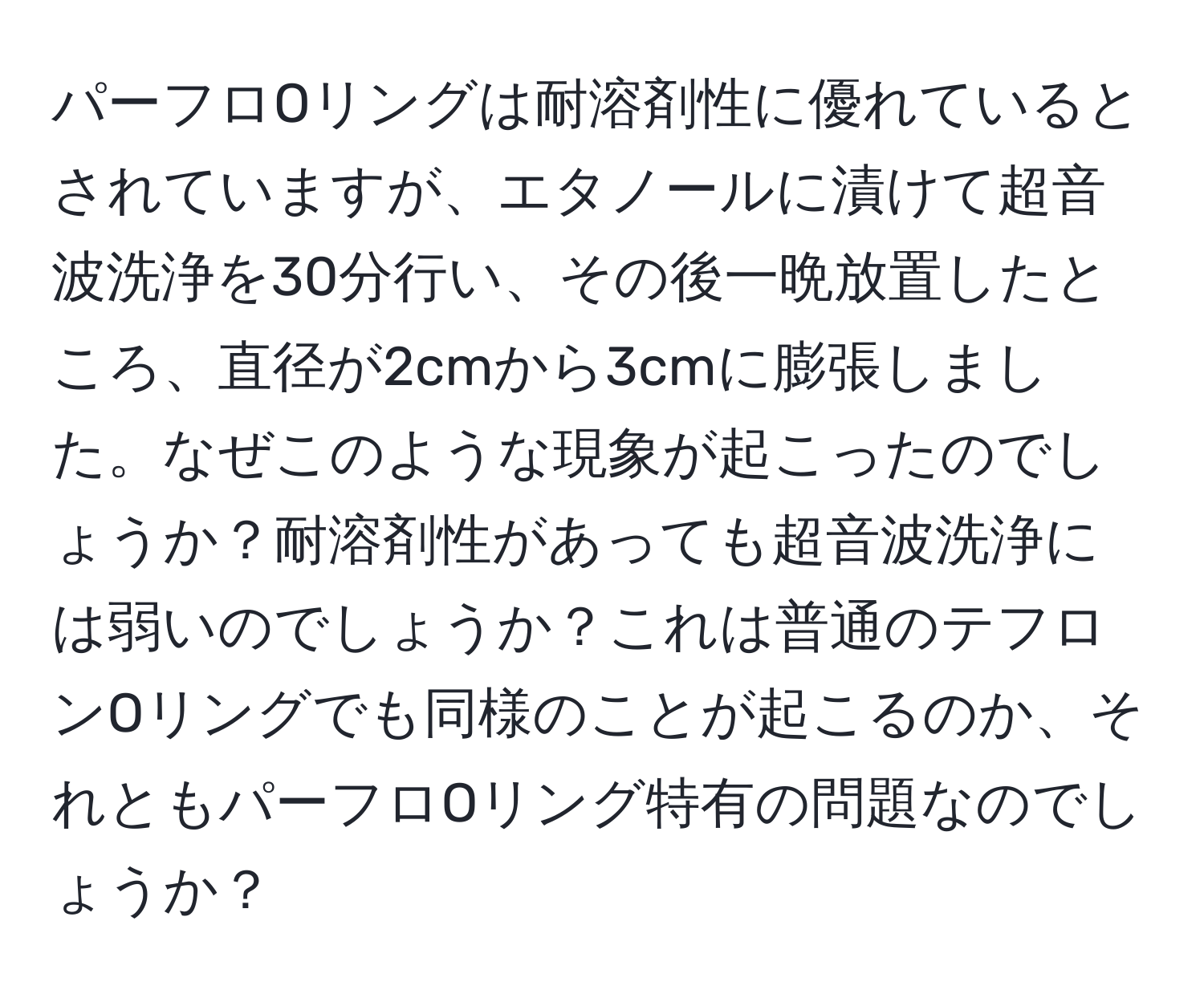 パーフロOリングは耐溶剤性に優れているとされていますが、エタノールに漬けて超音波洗浄を30分行い、その後一晩放置したところ、直径が2cmから3cmに膨張しました。なぜこのような現象が起こったのでしょうか？耐溶剤性があっても超音波洗浄には弱いのでしょうか？これは普通のテフロンOリングでも同様のことが起こるのか、それともパーフロOリング特有の問題なのでしょうか？