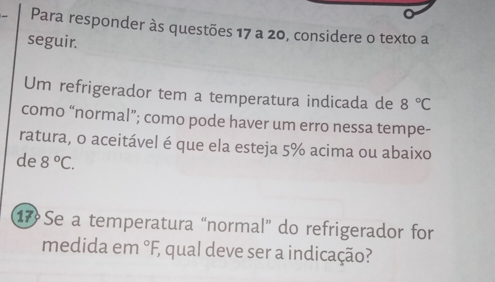 Para responder às questões 17 a 20, considere o texto a 
seguir. 
Um refrigerador tem a temperatura indicada de 8°C
como “normal”; como pode haver um erro nessa tempe- 
ratura, o aceitável é que ela esteja 5% acima ou abaixo 
de 8°C. 
17 Se a temperatura “normal” do refrigerador for 
medida em°F, qual deve ser a indicação?