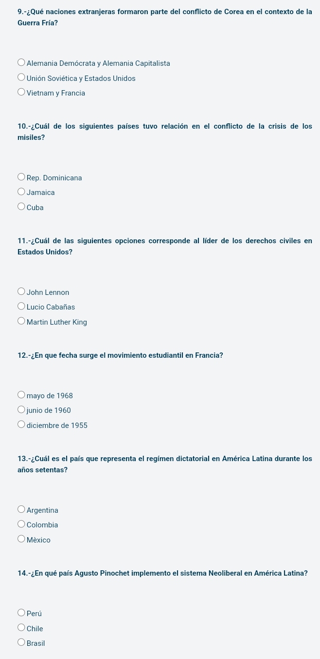 9.-¿Qué naciones extranjeras formaron parte del conflicto de Corea en el contexto de la
Guerra Fría?
Alemania Demócrata y Alemania Capitalista
Unión Soviética y Estados Unidos
Vietnam y Francia
10.-¿Cuál de los siguientes países tuvo relación en el conflicto de la crisis de los
misiles?
Rep. Dominicana
Jamaica
Cuba
11.-¿Cuál de las siguientes opciones corresponde al líder de los derechos civiles en
Estados Unidos?
John Lennon
Lucio Cabañas
Martin Luther King
12.-¿En que fecha surge el movimiento estudiantil en Francia?
mayo de 1968
junio de 1960
diciembre de 1955
13.-¿Cuál es el país que representa el regímen dictatorial en América Latina durante los
años setentas?
Argentina
Colombia
México
14.-¿En qué país Agusto Pinochet implemento el sistema Neoliberal en América Latina?
Perú
Chile
Brasil